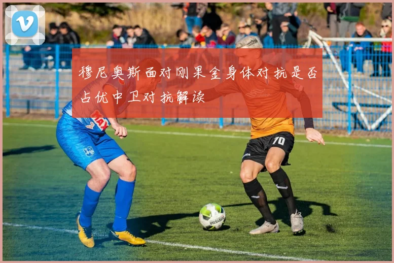 穆尼奥斯面对刚果金身体对抗是否占优中卫对抗解读