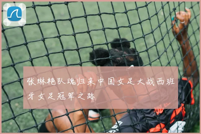 张琳艳队魂归来中国女足大战西班牙女足冠军之路
