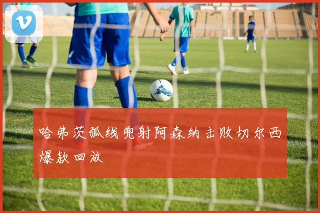 哈弗茨弧线兜射阿森纳击败切尔西爆款回放