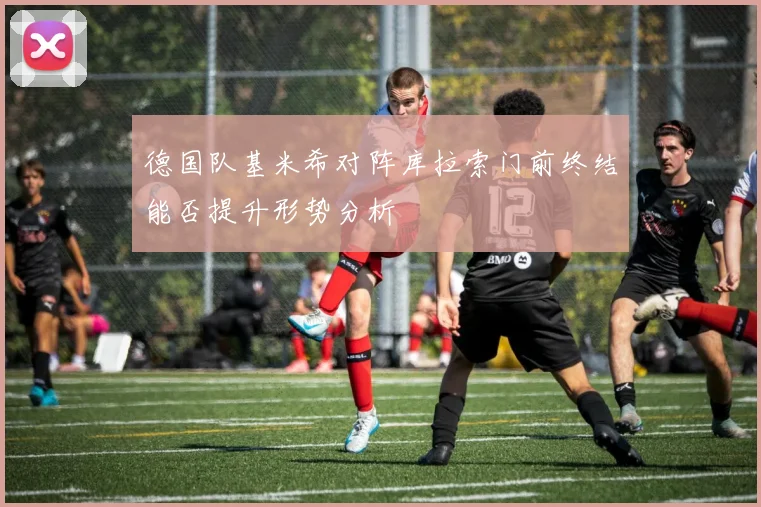 德国队基米希对阵库拉索门前终结能否提升形势分析