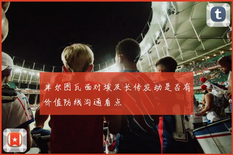 库尔图瓦面对埃及长传发动是否有价值防线沟通看点