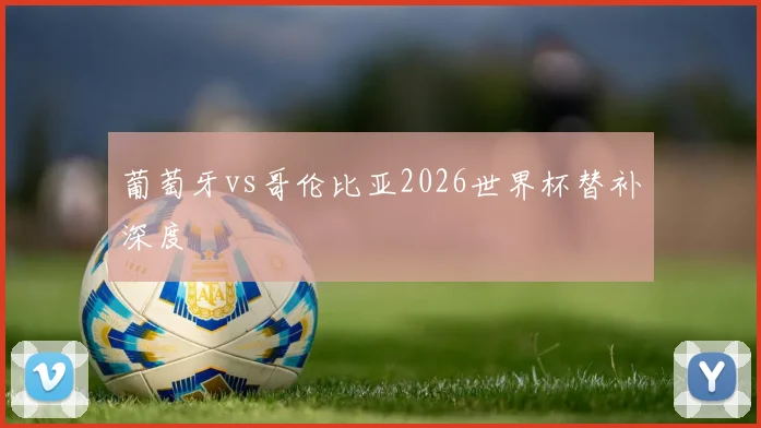 葡萄牙vs哥伦比亚2026世界杯替补深度