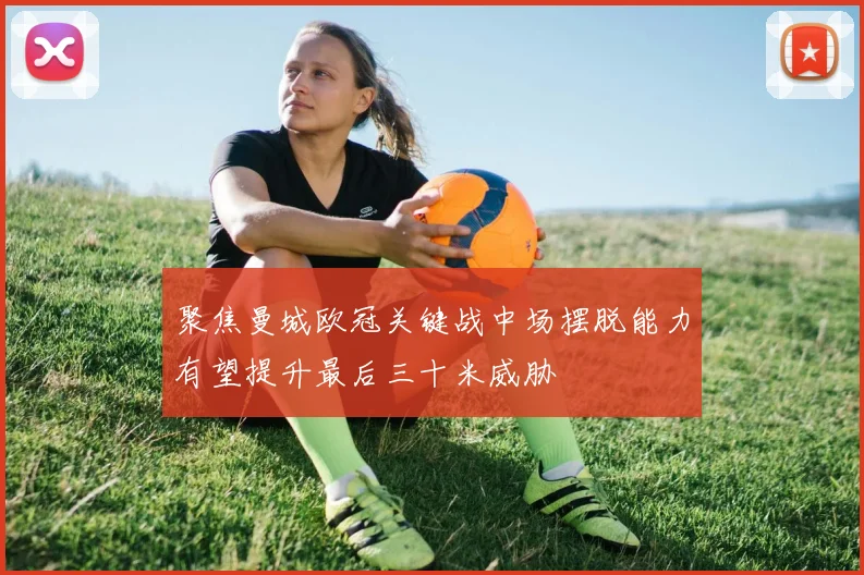 聚焦曼城欧冠关键战中场摆脱能力有望提升最后三十米威胁