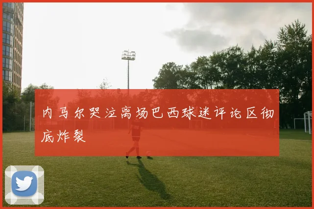 内马尔哭泣离场巴西球迷评论区彻底炸裂
