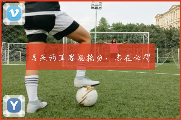 马来西亚客场抢分，志在必得