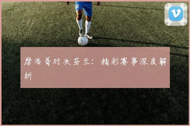 摩洛哥对决芬兰：精彩赛事深度解析