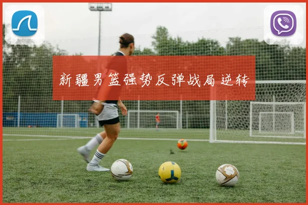 新疆男篮强势反弹战局逆转