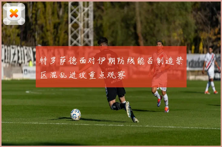 特罗萨德面对伊朗防线能否制造禁区混乱进攻重点观察
