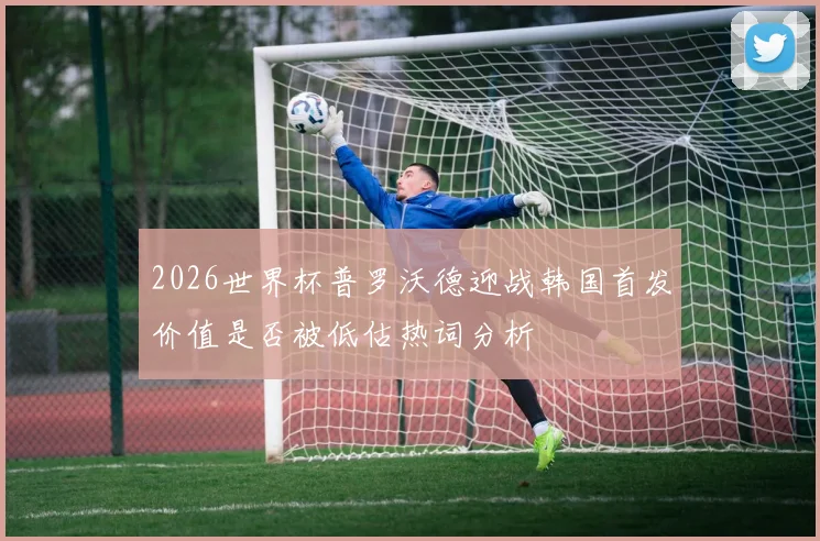 2026世界杯普罗沃德迎战韩国首发价值是否被低估热词分析