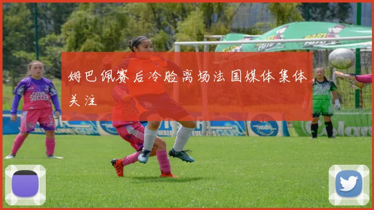 姆巴佩赛后冷脸离场法国媒体集体关注