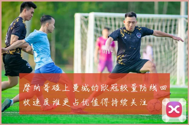 摩纳哥碰上曼城的欧冠较量防线回收速度谁更占优值得持续关注