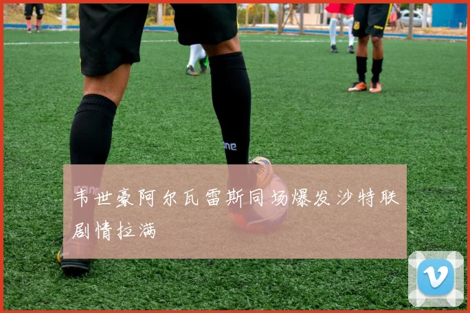 韦世豪阿尔瓦雷斯同场爆发沙特联剧情拉满