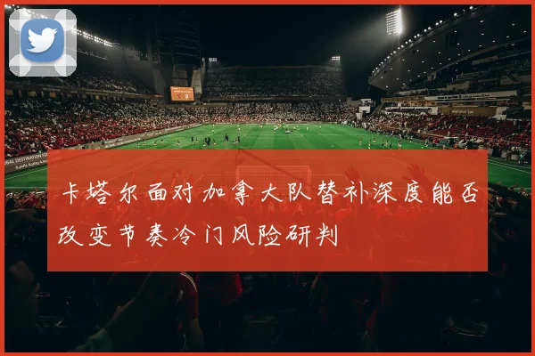 卡塔尔面对加拿大队替补深度能否改变节奏冷门风险研判