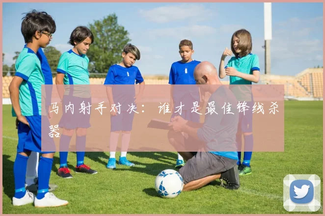 马内射手对决：谁才是最佳锋线杀器