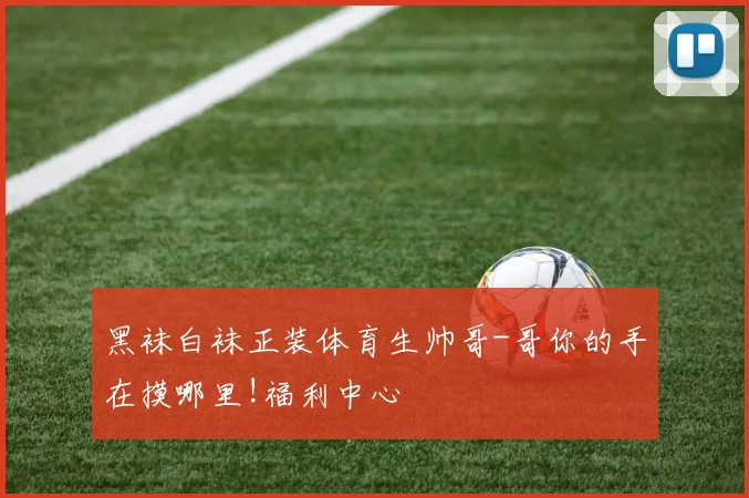 黑袜白袜正装体育生帅哥-哥你的手在摸哪里!福利中心