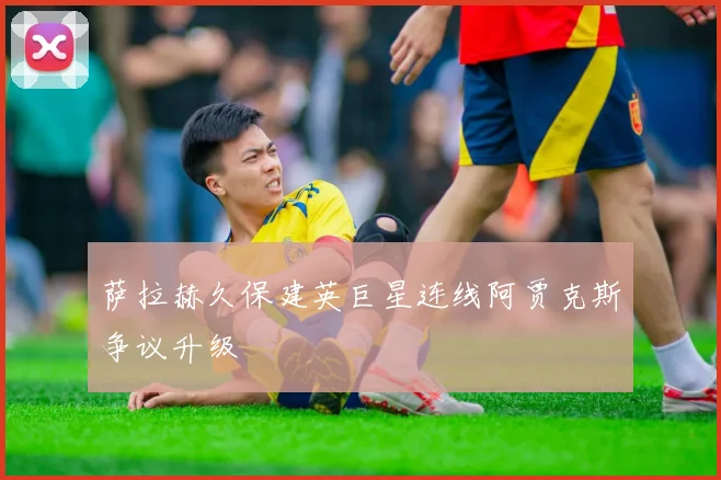 萨拉赫久保建英巨星连线阿贾克斯争议升级