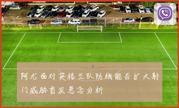 阿尤面对英格兰队防线能否扩大射门威胁首发悬念分析