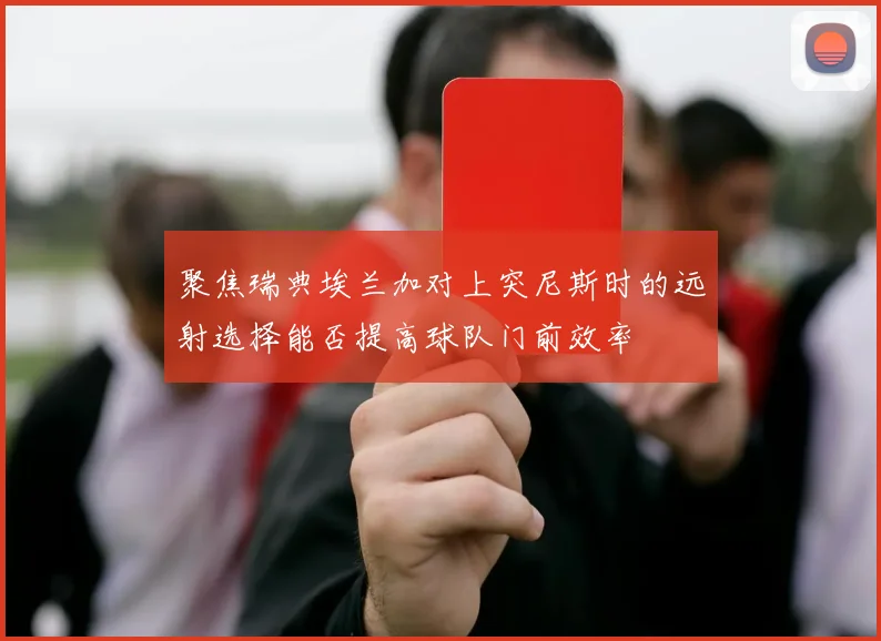 聚焦瑞典埃兰加对上突尼斯时的远射选择能否提高球队门前效率