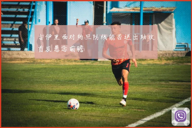 古伊里面对约旦防线能否送出助攻首发悬念前瞻