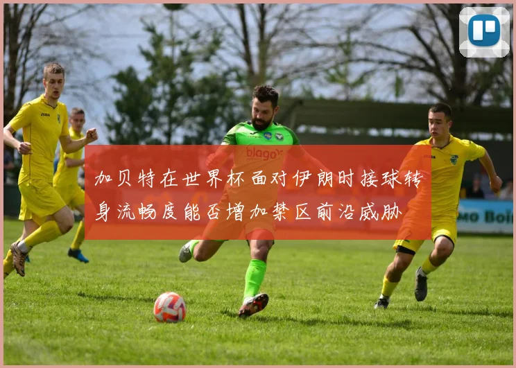 加贝特在世界杯面对伊朗时接球转身流畅度能否增加禁区前沿威胁