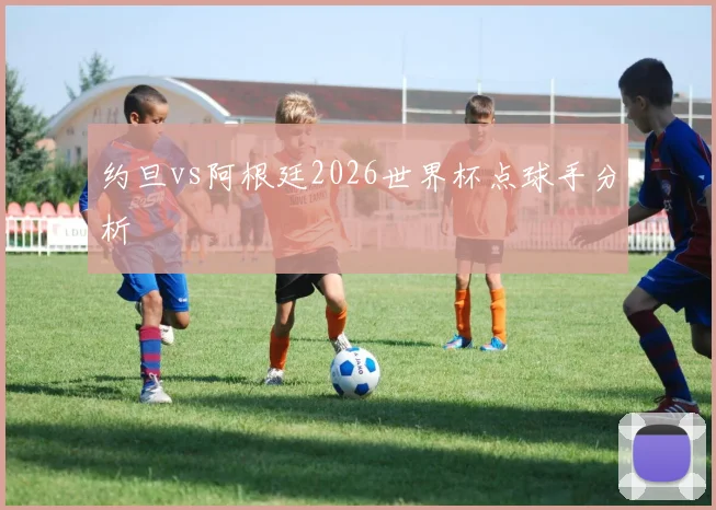 约旦vs阿根廷2026世界杯点球手分析