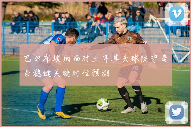 巴尔布埃纳面对土耳其头球防守是否稳健关键对位预测