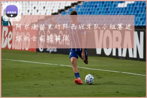 阿尔谢赫里对阵西班牙队小组赛进球机会前瞻解读