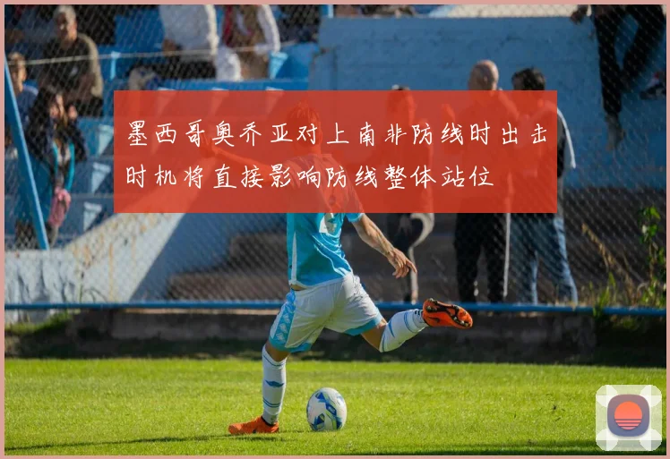 墨西哥奥乔亚对上南非防线时出击时机将直接影响防线整体站位
