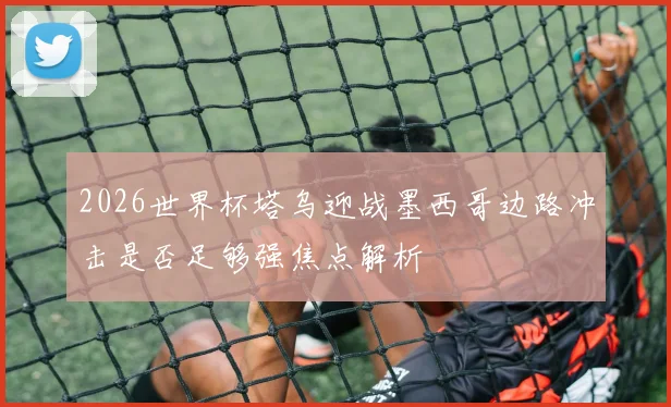 2026世界杯塔乌迎战墨西哥边路冲击是否足够强焦点解析