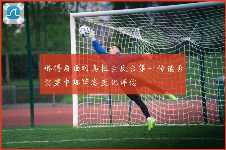 佛得角面对乌拉圭反击第一传能否打穿中路阵容变化评估