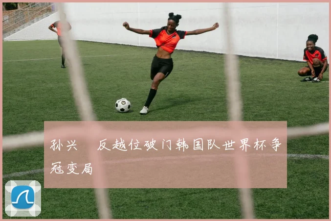 孙兴慜反越位破门韩国队世界杯争冠变局
