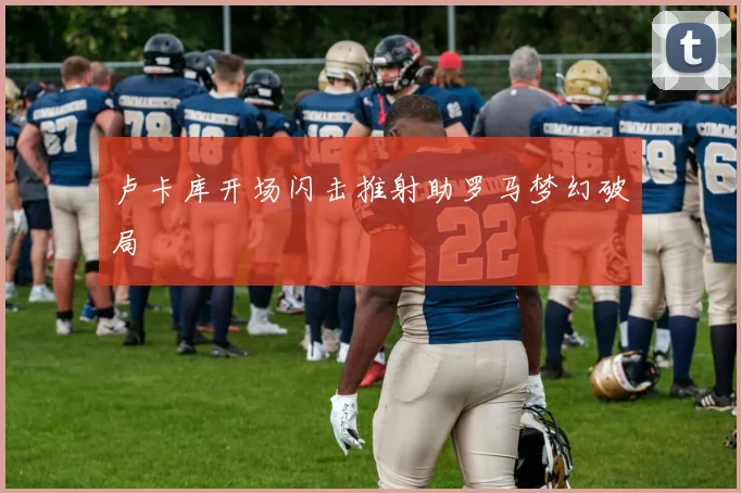 卢卡库开场闪击推射助罗马梦幻破局