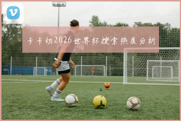 卡卡切2026世界杯搜索热度分析