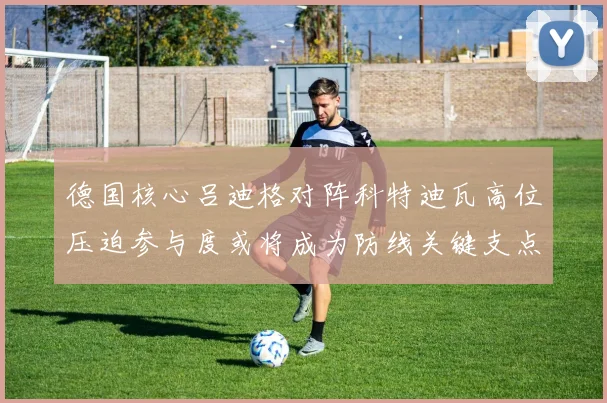 德国核心吕迪格对阵科特迪瓦高位压迫参与度或将成为防线关键支点