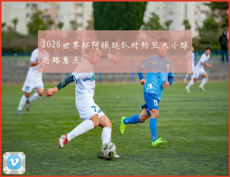 2026世界杯阿根廷队对约旦大小球思路看点