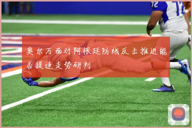 奥尔万面对阿根廷防线反击推进能否提速走势研判