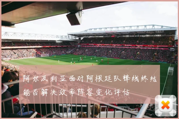 阿尔及利亚面对阿根廷队锋线终结能否解决效率阵容变化评估