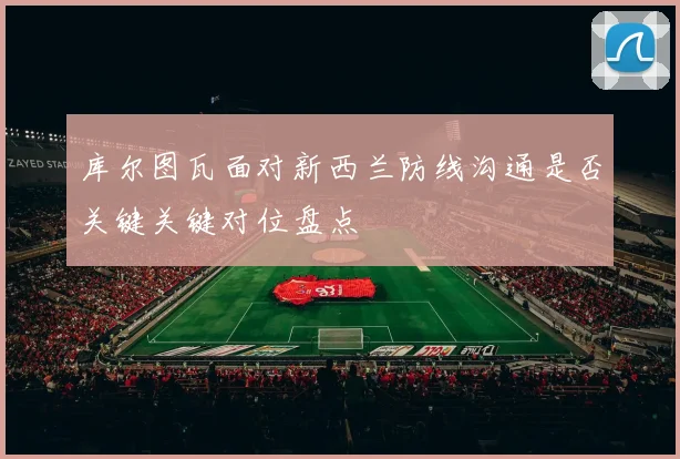 库尔图瓦面对新西兰防线沟通是否关键关键对位盘点
