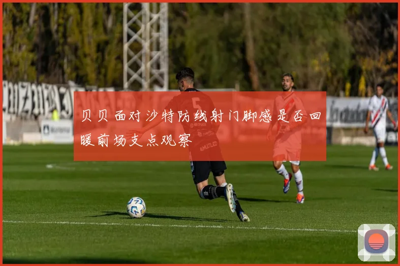 贝贝面对沙特防线射门脚感是否回暖前场支点观察