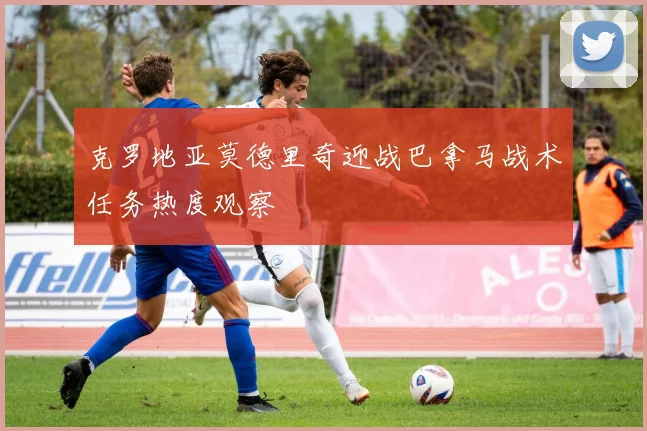 克罗地亚莫德里奇迎战巴拿马战术任务热度观察