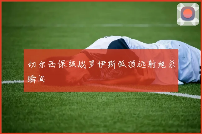 切尔西保级战罗伊斯弧顶远射绝杀瞬间