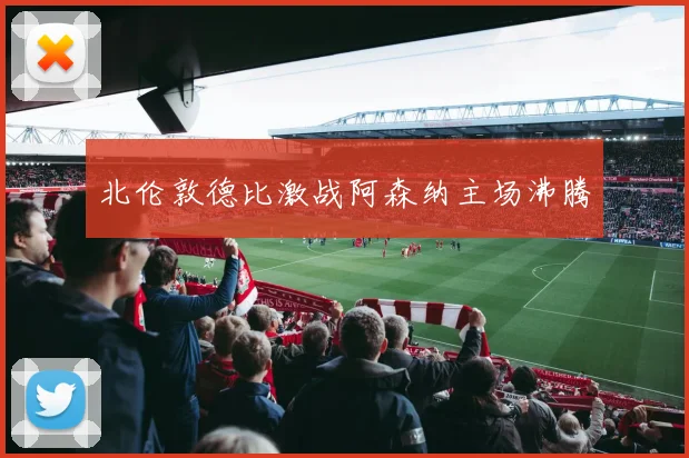 北伦敦德比激战阿森纳主场沸腾