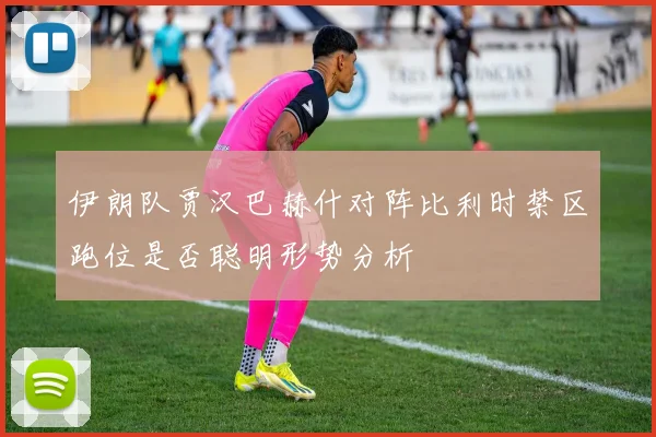 伊朗队贾汉巴赫什对阵比利时禁区跑位是否聪明形势分析