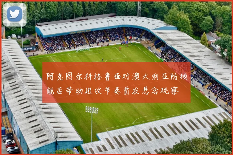 阿克图尔科格鲁面对澳大利亚防线能否带动进攻节奏首发悬念观察