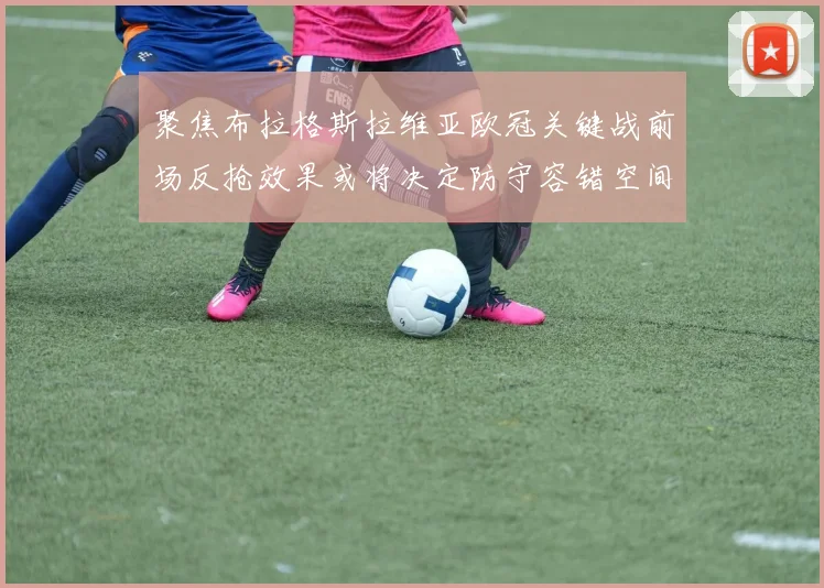 聚焦布拉格斯拉维亚欧冠关键战前场反抢效果或将决定防守容错空间