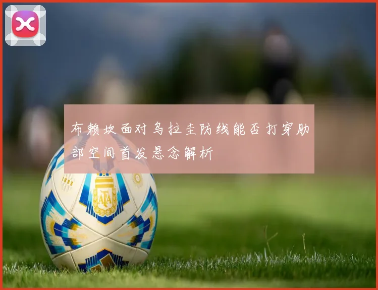 布赖坎面对乌拉圭防线能否打穿肋部空间首发悬念解析