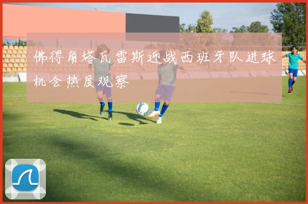 佛得角塔瓦雷斯迎战西班牙队进球机会热度观察