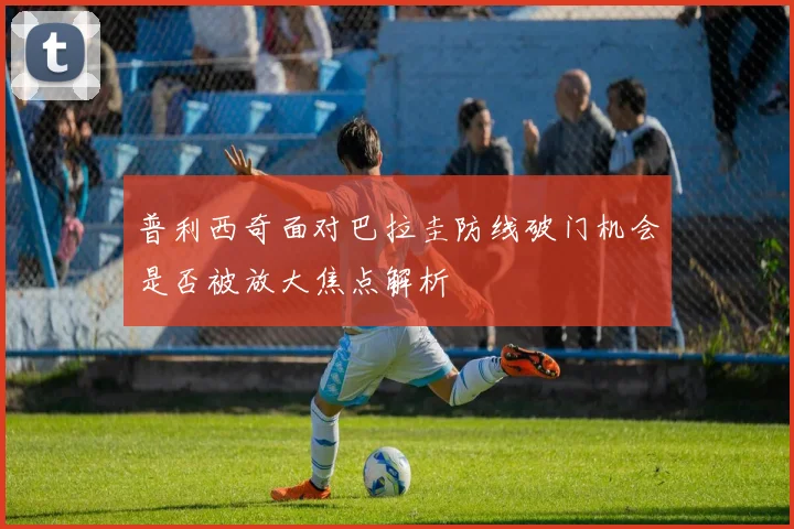 普利西奇面对巴拉圭防线破门机会是否被放大焦点解析