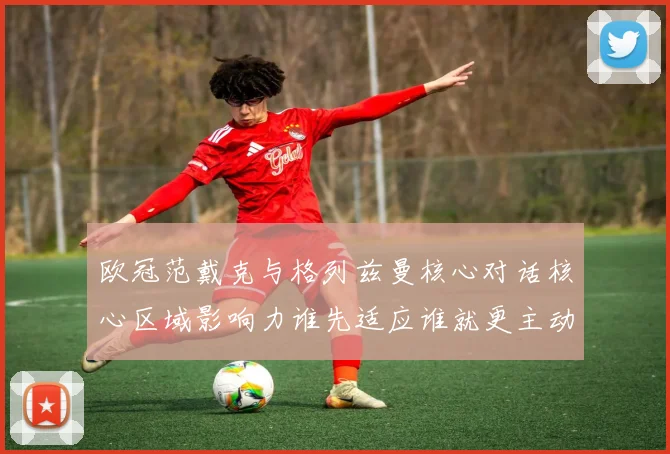 欧冠范戴克与格列兹曼核心对话核心区域影响力谁先适应谁就更主动