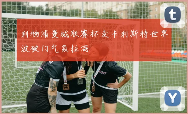 利物浦曼城联赛杯麦卡利斯特世界波破门气氛拉满